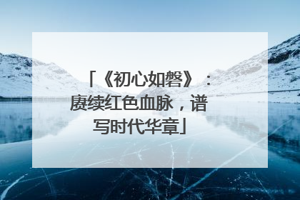 《初心如磐》：赓续红色血脉，谱写时代华章