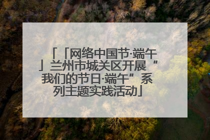 「网络中国节·端午」兰州市城关区开展“我们的节日·端午”系列主题实践活动