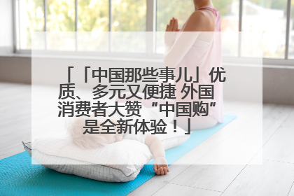 「中国那些事儿」优质、多元又便捷 外国消费者大赞“中国购”是全新体验！
