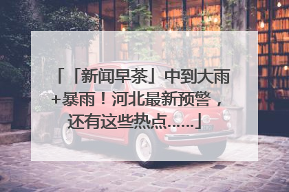「新闻早茶」中到大雨+暴雨！河北最新预警，还有这些热点……