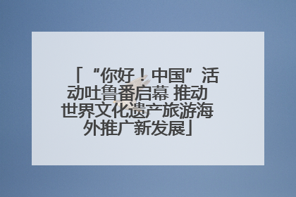 “你好！中国”活动吐鲁番启幕 推动世界文化遗产旅游海外推广新发展
