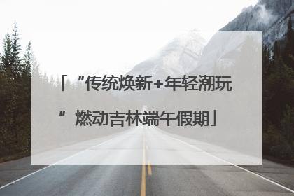 “传统焕新+年轻潮玩”燃动吉林端午假期