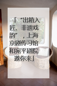 “出箱入匠、非遗戏韵”，上海京剧传习馆和宛平剧院邀你来
