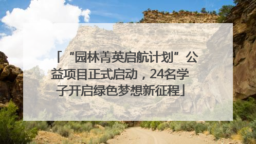 “园林菁英启航计划”公益项目正式启动，24名学子开启绿色梦想新征程
