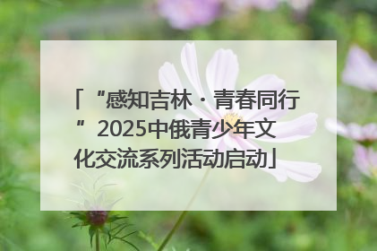 “感知吉林・青春同行”2025中俄青少年文化交流系列活动启动