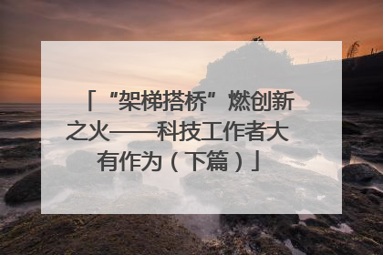 “架梯搭桥”燃创新之火——科技工作者大有作为（下篇）