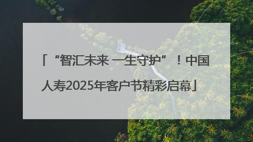 “智汇未来 一生守护”！中国人寿2025年客户节精彩启幕