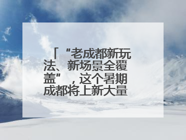 “老成都新玩法、新场景全覆盖”，这个暑期成都将上新大量新兴文旅场景