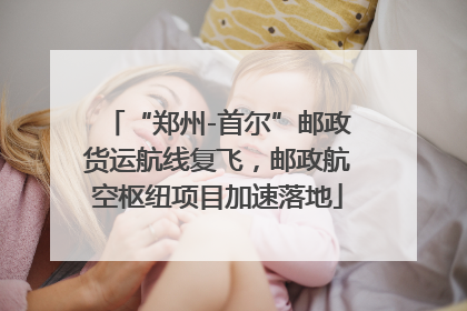 “郑州-首尔”邮政货运航线复飞，邮政航空枢纽项目加速落地