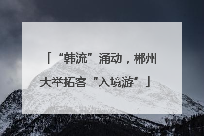 “韩流”涌动，郴州大举拓客“入境游”