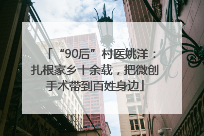 “90后”村医姚洋：扎根家乡十余载，把微创手术带到百姓身边