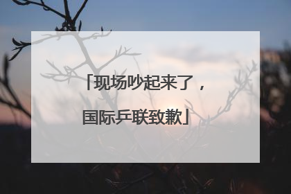 现场吵起来了，国际乒联致歉