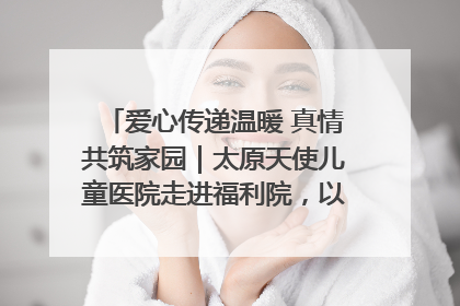 爱心传递温暖 真情共筑家园｜太原天使儿童医院走进福利院，以爱守护童真笑颜！