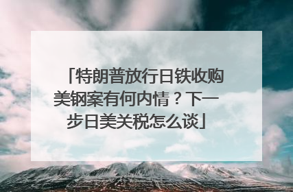 特朗普放行日铁收购美钢案有何内情？下一步日美关税怎么谈