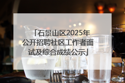 石景山区2025年公开招聘社区工作者面试及综合成绩公示