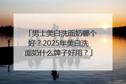 男士美白洗面奶哪个好？2025年美白洗面奶什么牌子好用？
