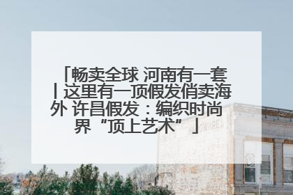 畅卖全球 河南有一套丨这里有一顶假发俏卖海外 许昌假发：编织时尚界“顶上艺术”