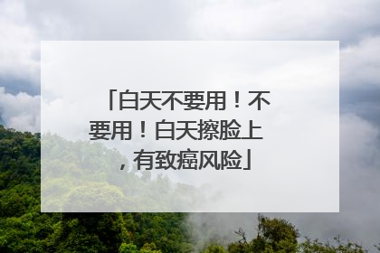 白天不要用！不要用！白天擦脸上，有致癌风险
