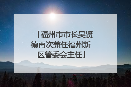 福州市市长吴贤德再次兼任福州新区管委会主任