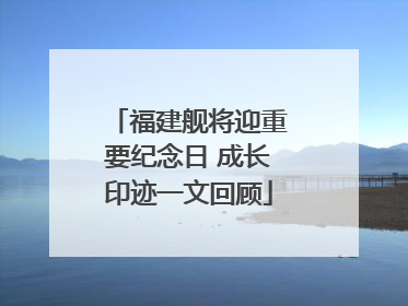 福建舰将迎重要纪念日 成长印迹一文回顾