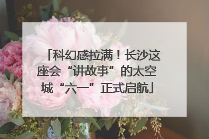 科幻感拉满！长沙这座会“讲故事”的太空城“六一”正式启航