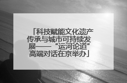 科技赋能文化遗产传承与城市可持续发展——“运河论道”高端对话在京举办