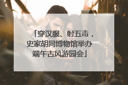 穿汉服、射五毒，史家胡同博物馆举办端午古风游园会