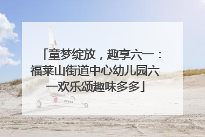 童梦绽放，趣享六一：福莱山街道中心幼儿园六一欢乐颂趣味多多