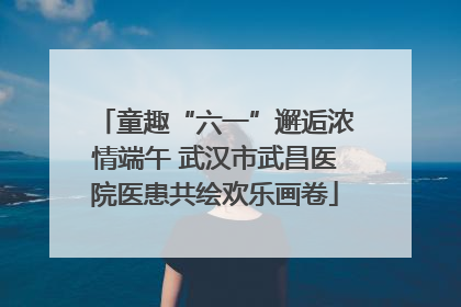 童趣“六一”邂逅浓情端午 武汉市武昌医院医患共绘欢乐画卷