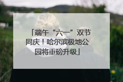 端午“六一”双节同庆！哈尔滨极地公园将重磅升级