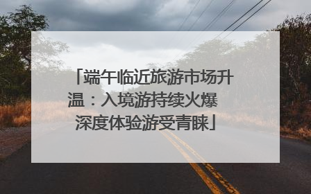 端午临近旅游市场升温：入境游持续火爆 深度体验游受青睐