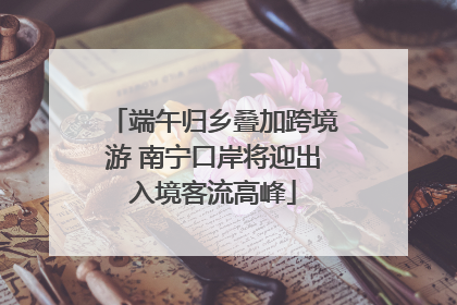 端午归乡叠加跨境游 南宁口岸将迎出入境客流高峰