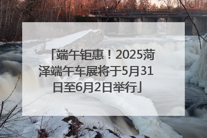 端午钜惠！2025菏泽端午车展将于5月31日至6月2日举行