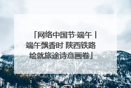 网络中国节·端午丨端午飘香时 陕西铁路绘就旅途诗意画卷