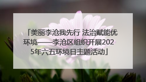 美丽李沧我先行 法治赋能优环境——李沧区组织开展2025年六五环境日主题活动