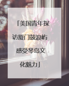 美国青年探访厦门鼓浪屿 感受琴岛文化魅力