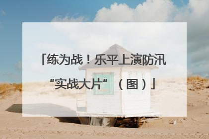 练为战！乐平上演防汛 “实战大片”（图）