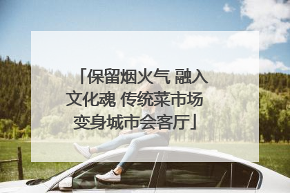 保留烟火气 融入文化魂 传统菜市场变身城市会客厅