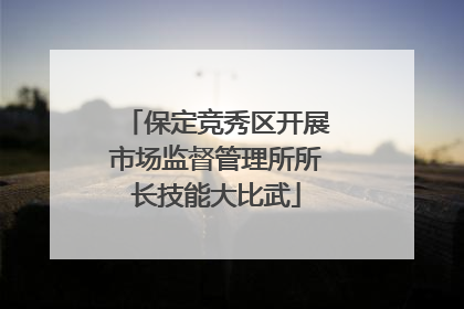 保定竞秀区开展市场监督管理所所长技能大比武
