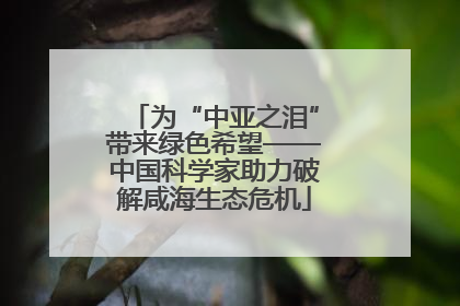 为“中亚之泪”带来绿色希望——中国科学家助力破解咸海生态危机
