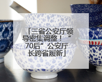 三省公安厅领导密集调整！“70后”公安厅长跨省履新
