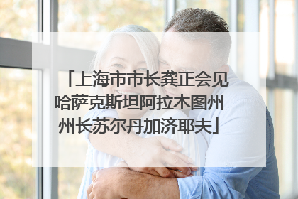 上海市市长龚正会见哈萨克斯坦阿拉木图州州长苏尔丹加济耶夫