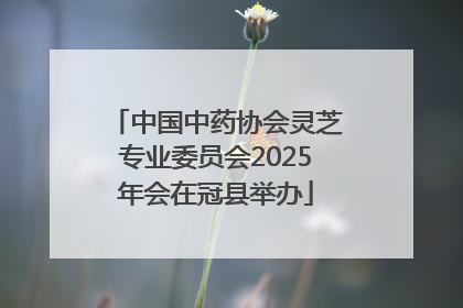 中国中药协会灵芝专业委员会2025年会在冠县举办
