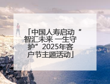 中国人寿启动“智汇未来 一生守护”2025年客户节主题活动
