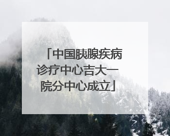 中国胰腺疾病诊疗中心吉大一院分中心成立