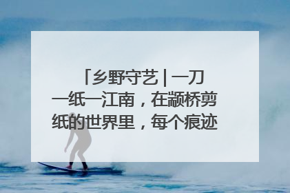 乡野守艺 | 一刀一纸一江南，在颛桥剪纸的世界里，每个痕迹都刻着水乡的柔情