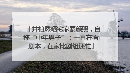 井柏然晒宅家素颜照，自称“中年男子”：一直在看剧本，在家比剧组还忙