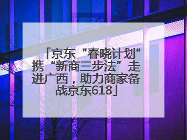 京东“春晓计划”携“新商三步法”走进广西，助力商家备战京东618