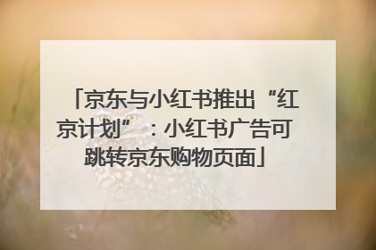 京东与小红书推出“红京计划”：小红书广告可跳转京东购物页面