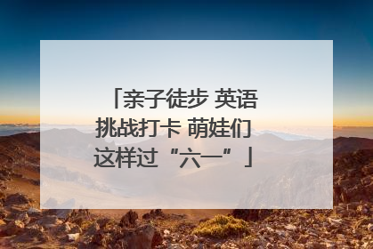 亲子徒步 英语挑战打卡 萌娃们这样过“六一”